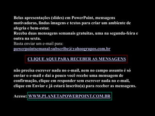 Belas apresentações (slides) em PowerPoint, mensagens
motivadoras, lindas imagens e textos para criar um ambiente de
alegria e bem-estar.
Receba duas mensagens semanais gratuitas, uma na segunda-feira e
outra na sexta.
Basta enviar um e-mail para:
powerpointsemanal-subscribe@yahoogrupos.com.br

       CLIQUE AQUI PARA RECEBER AS MENSAGENS

não precisa escrever nada no e-mail, nem no campo assunto é só
enviar o e-mail e daí a pouco você recebe uma mensagem de
confirmação, clique em responder sem escrever nada no e-mail,
clique em Enviar e já estará inscrito(a) para receber as mensagens.

Acesse: WWW.PLANETAPOWERPOINT.COM.BR
 