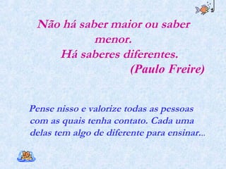 Não há saber maior ou saber
menor.
Há saberes diferentes.
(Paulo Freire)
Pense nisso e valorize todas as pessoas
com as quais tenha contato. Cada uma
delas tem algo de diferente para ensinar...
 