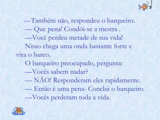 — Também não, respondeu o barqueiro. — Que pena! Condói-se a mestra . — Você perdeu metade de sua vida! Nisso chega uma onda bastante forte e vira o barco. O barqueiro preocupado, pergunta: — Vocês sabem nadar? — NÃO! Responderam eles rapidamente. — Então é uma pena- Conclui o barqueiro. — Vocês perderam toda a vida.