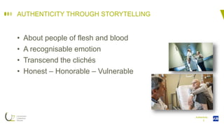I
AUTHENTICITY THROUGH STORYTELLING
• About people of flesh and blood
• A recognisable emotion
• Transcend the clichés
• Honest – Honorable – Vulnerable
Authenticity
 