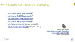 I
THE DIGITAL “YEAR REPORTS” OF UZ BRUSSEL
• http://jaarverslag2012.uzbrussel.be/
• http://jaarverslag2013.uzbrussel.be/
• http://jaarverslag2014.uzbrussel.be/
• http://jaarverslag2015.uzbrussel.be/
• http://www.echtemensen.be (jaarverslag 2016)
• http://www.samenkrachtig.be (jaarverslag 2017)
Edgard Eeckman
edgard.eeckman@uzbrussel.be
www.edgardeeckman.be
Twitter @eeckman
Authenticity
 