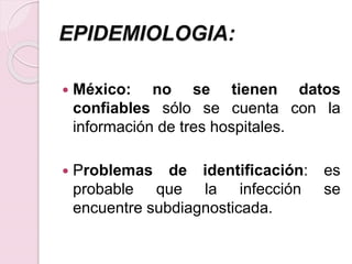 EPIDEMIOLOGIA:
 México: no se tienen datos
confiables sólo se cuenta con la
información de tres hospitales.
 Problemas de identificación: es
probable que la infección se
encuentre subdiagnosticada.
 