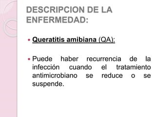 DESCRIPCION DE LA
ENFERMEDAD:
 Queratitis amibiana (QA):
 Puede haber recurrencia de la
infección cuando el tratamiento
antimicrobiano se reduce o se
suspende.
 