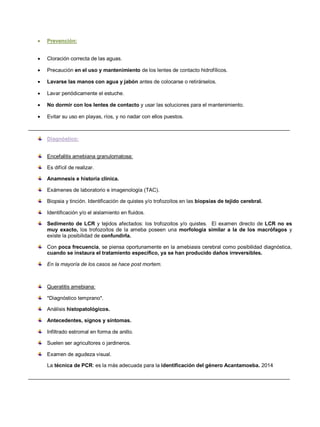  Prevención:
 Cloración correcta de las aguas.
 Precaución en el uso y mantenimiento de los lentes de contacto hidrofílicos.
 Lavarse las manos con agua y jabón antes de colocarse o retirárselos.
 Lavar periódicamente el estuche.
 No dormir con los lentes de contacto y usar las soluciones para el mantenimiento.
 Evitar su uso en playas, ríos, y no nadar con ellos puestos.
__________________________________________________________________________________________
Diagnóstico:
Encefalitis amebiana granulomatosa:
Es difícil de realizar.
Anamnesis e historia clínica.
Exámenes de laboratorio e imagenología (TAC).
Biopsia y tinción. Identificación de quistes y/o trofozoítos en las biopsias de tejido cerebral.
Identificación y/o el aislamiento en fluidos.
Sedimento de LCR y tejidos afectados: los trofozoitos y/o quistes. El examen directo de LCR no es
muy exacto, los trofozoítos de la ameba poseen una morfología similar a la de los macrófagos y
existe la posibilidad de confundirla.
Con poca frecuencia, se piensa oportunamente en la amebiasis cerebral como posibilidad diagnóstica,
cuando se instaura el tratamiento específico, ya se han producido daños irreversibles.
En la mayoría de los casos se hace post mortem.
Queratitis amebiana:
*Diagnóstico temprano*.
Análisis histopatológicos.
Antecedentes, signos y síntomas.
Infiltrado estromal en forma de anillo.
Suelen ser agricultores o jardineros.
Examen de agudeza visual.
La técnica de PCR: es la más adecuada para la identificación del género Acantamoeba. 2014
__________________________________________________________________________________________
 