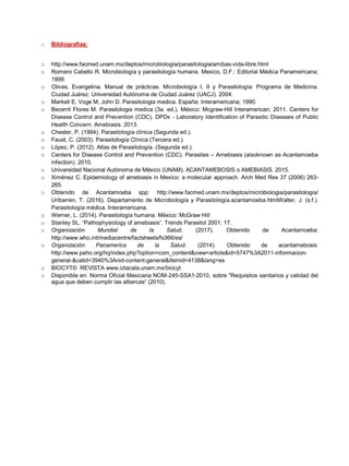 o Bibliografías:
o http://www.facmed.unam.mx/deptos/microbiologia/parasitologia/amibas-vida-libre.html
o ;
1999.
o Olivas, Evangelina. Manual de prácticas. Microbiología I, II y Parasitología: Programa de Medicina.
Ciudad Juárez: Universidad Autónoma de Ciudad Juárez (UACJ). 2004.
o Markell E, Vog : Interamericana; 1990.
o Becerril Flores M. Parasitologia medica (3a. ed.). México: Mcgraw-Hill Interamerican; 2011. Centers for
Disease Control and Prevention (CDC). DPDx - Laboratory Identification of Parasitic Diseases of Public
Health Concern. Amebiasis. 2013.
o Chester, P. (1994). Parasitología clínica (Segunda ed.).
o Faust, C. (2003). Parasitología Clínica (Tercera ed.).
o López, P. (2012). Atlas de Parasitología. (Segunda ed.).
o Centers for Disease Control and Prevention (CDC). Parasites – Amebiasis (alsoknown as Acantamoeba
infection). 2010.
o Universidad Nacional Autónoma de México (UNAM). ACANTAMEBOSIS o AMEBIASIS. 2015.
o Ximénez C. Epidemiology of amebiasis in Mexico: a molecular approach. Arch Med Res 37 (2006) 263-
265.
o Obtenido de Acantamoeba spp: http://www.facmed.unam.mx/deptos/microbiologia/parasitologia/
Uribarren, T. (2016). Departamento de Microbiología y Parasitología.acantamoeba.htmlWalter, J. (s.f.).
Parasitología médica. Interamericana.
o Werner, L. (2014). Parasitología humana. México: McGraw Hill
o S SL “ f ” Trends Parasitol 2001; 17.
o Organización Mundial de la Salud. (2017). Obtenido de Acantamoeba:
http://www.who.int/mediacentre/factsheets/fs366/es/
o Organización Panamerica de la Salud. (2014). Obtenido de acantamebosis:
http://www.paho.org/hq/index.php?option=com_content&view=article&id=5747%3A2011-informacion-
general-&catid=3940%3Anid-content-general&Itemid=4138&lang=es
o BIOCYT© REVISTA www.iztacala.unam.mx/biocyt
o Disponible en: Norma Oficial Mexicana NOM-245-SSA1-2010, sobre "Requisitos sanitarios y calidad del
q “ (2010)
 