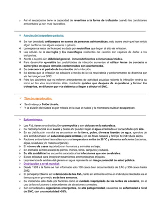 o Así el seudoquiste tiene la capacidad de revertirse a la forma de trofozoíto cuando las condiciones
ambientales ya son más favorables.
__________________________________________________________________________________________
 Asociación hospedero-parásito:
 Se han detectado anticuerpos en sueros de personas asintomáticas, esto quiere decir que han tenido
algún contacto con alguna especie o género.
 La respuesta inicial del huésped es dada por neutrófilos que llegan al sitio de infección.
 Las células de la microglía y los macrófagos residentes del cerebro son capaces de dañar a los
trofozoítos.
 Afecta a sujetos con debilidad general, inmunodeficientes o inmunosuprimidos.
 Para desarrollar queratitis las posibilidades de infección aumentan al utilizar lentes de contacto o
sumergirse en aguas termales contaminadas con acantamoeba.
 Se desconoce el período de incubación de la infección.
 Se piensa que la infección se adquiere a través de la vía respiratoria y posteriormente se disemina por
vía hematógena al SNC.
 Para los pacientes que no refieren antecedentes de actividad acuática reciente la infección tendría su
inicio en las vías respiratorias altas, mediante quistes que después de exquistarse y formar los
trofozoítos, se difunden por vía sistémica y llegan a afectar el SNC.
__________________________________________________________________________________________
 Tipo de reproducción:
 Se dividen por fisión binaria.
 Y la división del núcleo es por mitosis en la cual el núcleo y la membrana nuclear desaparecen.
__________________________________________________________________________________________
 Epidemiología:
 Las AVL tienen una distribución cosmopolita y son ubicuas en la naturaleza.
 Su hábitat principal es el suelo y desde ahí pueden llegar al agua arrastradas o transportadas por aire.
 En su distribución mundial se encuentran en la tierra, polvo, diversas fuentes de agua, aparatos de
aire acondicionado, en soluciones para lentillas y en las fosas nasales y faringe de individuos sanos.
 Factores ambientales favorables son una temperatura arriba de 20 °C y alimento suficiente (bacterias,
algas, levaduras y/o materia orgánica).
 El número de casos reportados en humanos y animales es bajo.
 En animales se han aislado de perros, monos, toros, canguros y búfalos.
 Su alta mortalidad se encuentra asociada a las infecciones que son cerebrales.
 Existe dificultad para encontrar tratamientos antimicrobianos eficaces.
 La presencia de amibas del género en agua representa un riesgo potencial de salud pública.
 Distribución a nivel mundial:
 Desde 1993 a la fecha se han informado solo 100 casos bien documentados de EAG y 300 casos hasta
2012.
 El principal problema en la detección de las AVL, tanto en ambiente como en individuos infectados es el
tiempo que en promedio es de tres semanas.
 Su incidencia está dada por factores como el cuidado inapropiado de los lentes de contacto, en el
uso de las soluciones y antecedentes de abrasiones corneales.
 Son considerados organismos emergentes, de alta patogenicidad, causantes de enfermedad a nivel
de SNC, con una mortalidad >95%.
 