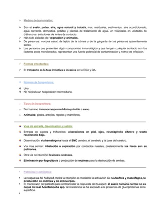  Medios de transmisión:
 Son el suelo, polvo, aire, agua natural y tratada, mar, residuales, sedimentos, aire acondicionado,
agua corriente, doméstica, potable y plantas de tratamiento de agua, en hospitales en unidades de
diálisis y en soluciones de lentes de contacto.
 Han sido aisladas de: vegetación y animales.
 De personas: mucosa nasal, de tejido de la córnea y de la garganta de las personas aparentemente
sanas.
 Las personas que presenten algún compromiso inmunológico y que tengan cualquier contacto con los
factores antes mencionados, representan una fuente potencial de contaminación y motivo de infección.
__________________________________________________________________________________________
 Formas infectantes:
 El trofozoíto es la fase infectiva e invasiva en la EGA y QA.
__________________________________________________________________________________________
 Número de hospederos:
 Uno.
 No necesita un hospedador intermediario.
__________________________________________________________________________________________
o Tipos de hospederos:
o Ser humano inmunocomprometido/suprimido o sano.
o Animales: peces, anfibios, reptiles y mamíferos.
__________________________________________________________________________________________
Vías de entrada, diseminación y salida:
Entrada de quistes y trofozoítos: ulceraciones en piel, ojos, neuroepitelio olfativo y tracto
respiratorio bajo.
Diseminación: vía hematógena hasta el SNC cerebro, el cerebelo y la base del cerebro.
Vía más común: inhalación o aspiración por conductos nasales, posteriormente los focos son en
pulmones.
Otra vía de infección: lesiones cutáneas.
Eliminación por fagocitosis o producción de enzimas para la destrucción de amibas.
__________________________________________________________________________________________
 Patología y patogenia:
 La respuesta del huésped contra la infección es mediante la activación de neutrófilos y macrófagos, la
producción de enzimas y de anticuerpos.
 El mecanismo del parásito para contrarrestar la respuesta del huésped: el suero humano normal no es
capaz de lisar Acantamoeba spp. tal resistencia se ha asociado a la presencia de glucoproteínas en la
superficie.

 