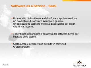 Software as a Service - SaaS   Un modello di distribuzione del software applicativo dove un produttore di software sviluppa e gestisce un'applicazione web che mette a disposizione dei propri clienti via Internet. I clienti non pagano per il possesso del software bensì per l'utilizzo dello stesso. Solitamente il prezzo viene definito in termini di €/utente/giorni Page     