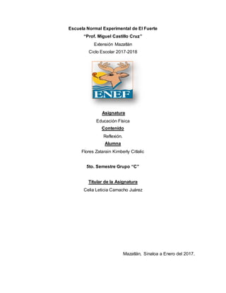 Escuela Normal Experimental de El Fuerte
“Prof. Miguel Castillo Cruz”
Extensión Mazatlán
Ciclo Escolar 2017-2018
Asignatura
Educación Física
Contenido
Reflexión.
Alumna
Flores Zatarain Kimberly Citlalic
5to. Semestre Grupo “C”
Titular de la Asignatura
Celia Leticia Camacho Juárez
Mazatlán, Sinaloa a Enero del 2017.
 