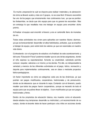 Es mucha preparación la cual se dispone para realizar materiales y la planeación
de cómo se llevará acabo y más con 3 grupos, no es cosa fácil. El tesoro escondido
fue uno de los juegos que sinceramente mas controversia tuvo, ya que se perdían
los fantasmitas, se decía que otro equipo para que no ganara los escondían. Mas
sin embargo lo que resaltaba mas era trabajar en equipo para encontrar dicho
premio.
Al finalizar el equipo azul encontró el tesoro y era un cartoncillo lleno de monedas
de oro.
Todas estas actividades nos sirven para aplicarlas con nuestros futuros alumnos,
ya que es transcendental desarrollar en ellos habilidades, actitudes, que se enseñen
a trabajar de equipo, pero sobre todo los valores ya que son esenciales en nuestra
vida diaria.
Contrastando con el programa de estudios a la finalidad de este acantonamiento y
del curso “Educación Fisica” podemos resaltar que es una de las asignaturas, donde
el niño expresa su espontaneidad, fomenta su creatividad, sobretodo permite
conocer, respetar, valorarse a sí mismo y a los demás. Por ello, es indispensable la
variedad y vivencia de las diferentes actividades en el juego, lúdico, recreación y
deporte para implementarlas continuamente, sea en clase o mediante proyectos
lúdico-pedagógicos.
Un factor importante es cómo se categoriza cada una de las dinámicas, ya que
podrían ser juegos modificados, cooperativos, tradicionales y de persecución,
donde es de relevancia que un docente lo sepa. Contando con el itinerario, puedo
resaltar que todos los juegos fueron cooperativos, porque se necesitó de todo el
equipo para que se pudiera llevar el objetivo. 5 son modificados ya que son juegos
tradicionales y libres.
Dentro de los propósitos de educación básica, nos muestra como el educando
desde edades muy tempranas desarrolla su motricidad, y el reconocimiento de su
cuerpo, donde el docente debe de hacer participar a los niños en acciones donde
 