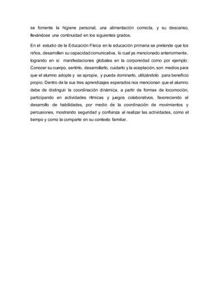 se fomente la higiene personal, una alimentación correcta, y su descanso,
llevándose una continuidad en los siguientes grados.
En el estudio de la Educación Física en la educación primaria se pretende que los
niños, desarrollen su capacidadcomunicativa, lo cual ya mencionado anteriormente,
logrando en si manifestaciones globales en la corporeidad como por ejemplo:
Conocer su cuerpo, sentirlo, desarrollarlo, cuidarlo y la aceptación, son medios para
que el alumno adopte y se apropie, y pueda dominarlo, utilizándolo para beneficio
propio. Dentro de la sus tres aprendizajes esperados nos mencionan que el alumno
debe de distinguir la coordinación dinámica, a partir de formas de locomoción,
participando en actividades rítmicas y juegos colaborativos, favoreciendo el
desarrollo de habilidades, por medio de la coordinación de movimientos y
percusiones, mostrando seguridad y confianza al realizar las actividades, como el
tiempo y como la comparte en su contexto familiar.
 