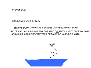 PREVENÇÃO:




 NÃO DEIXAR ÁGUA PARADA


   SEMPRE BOT GARRAFAS E BAUDES DE CABEÇA PARA BAIXO
            AR
NÃO DEIXAR ÁGUA ACUMULADA EM PNEUS OU RECEPIENTES ONDE DA PARA
                                    AR
 ACUMULAR ÁGUA E BOTAR TERRA DE BAIXO DO VASO DE PLANTA
 