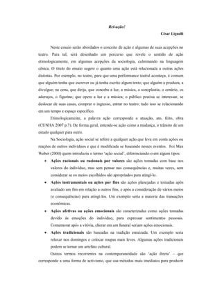 Rel-ação!
                                                                           César Lignelli


       Neste ensaio serão abordados o conceito de ação e algumas de suas acepções no
teatro. Para tal, será desenhado um percurso que revele o sentido de ação
etimologicamente, em algumas acepções da sociologia, culminando na linguagem
cênica. O título do ensaio sugere o quanto uma ação está relacionada a outras ações
distintas. Por exemplo, no teatro, para que uma performance teatral aconteça, é comum
que alguém tenha que escrever ou já tenha escrito algum texto; que alguém a produza, a
divulgue; na cena, que dirija, que conceba a luz, a música, a sonoplastia, o cenário, os
adereços, o figurino; que opere a luz e a música; o público precisa se interessar, se
deslocar de suas casas, comprar o ingresso, entrar no teatro; tudo isso se relacionando
em um tempo e espaço específico.
       Etimologicamente, a palavra ação corresponde a atuação, ato, feito, obra
(CUNHA 2007 p.7). De forma geral, entende-se ação como a mudança, o trânsito de um
estado qualquer para outro.
       Na Sociologia, ação social se refere a qualquer ação que leva em conta ações ou
reações de outros indivíduos e que é modificada se baseando nesses eventos. Foi Max
Weber (2000) quem introduziu o termo ‘ação social’, diferenciando-o em alguns tipos:
      Ações racionais ou racionais por valores são ações tomadas com base nos
       valores do indivíduo, mas sem pensar nas consequências e, muitas vezes, sem
       considerar se os meios escolhidos são apropriados para atingí-lo.
      Ações instrumentais ou ações por fins são ações planejadas e tomadas após
       avaliado um fim em relação a outros fins, e após a consideração de vários meios
       (e consequências) para atingí-los. Um exemplo seria a maioria das transações
       econômicas.
      Ações afetivas ou ações emocionais são caracterizadas como ações tomadas
       devido às emoções do indivíduo, para expressar sentimentos pessoais.
       Comemorar após a vitória, chorar em um funeral seriam ações emocionais.
      Ações tradicionais são baseadas na tradição enraizada. Um exemplo seria
       relaxar nos domingos e colocar roupas mais leves. Algumas ações tradicionais
       podem se tornar um artefato cultural.
       Outros termos recorrentes na contemporaneidade são ‘ação direta’ – que
corresponde a uma forma de activismo, que usa métodos mais imediatos para produzir
 