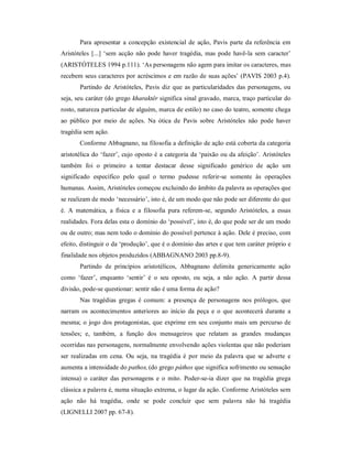 Para apresentar a concepção existencial de ação, Pavis parte da referência em
Aristóteles [...] ‘sem acção não pode haver tragédia, mas pode havê-la sem caracter’
(ARISTÓTELES 1994 p.111). ‘As personagens não agem para imitar os caracteres, mas
recebem seus caracteres por acréscimos e em razão de suas ações’ (PAVIS 2003 p.4).
       Partindo de Aristóteles, Pavis diz que as particularidades das personagens, ou
seja, seu caráter (do grego kharaktêr significa sinal gravado, marca, traço particular do
rosto, natureza particular de alguém, marca de estilo) no caso do teatro, somente chega
ao público por meio de ações. Na ótica de Pavis sobre Aristóteles não pode haver
tragédia sem ação.
       Conforme Abbagnano, na filosofia a definição de ação está coberta da categoria
aristotélica do ‘fazer’, cujo oposto é a categoria da ‘paixão ou da afeição’. Aristóteles
também foi o primeiro a tentar destacar desse significado genérico de ação um
significado específico pelo qual o termo pudesse referir-se somente às operações
humanas. Assim, Aristóteles começou excluindo do âmbito da palavra as operações que
se realizam de modo ‘necessário’, isto é, de um modo que não pode ser diferente do que
é. A matemática, a física e a filosofia pura referem-se, segundo Aristóteles, a essas
realidades. Fora delas esta o domínio do ‘possível’, isto é, do que pode ser de um modo
ou de outro; mas nem todo o domínio do possível pertence à ação. Dele é preciso, com
efeito, distinguir o da ‘produção’, que é o domínio das artes e que tem caráter próprio e
finalidade nos objetos produzidos (ABBAGNANO 2003 pp.8-9).
       Partindo de princípios aristotélicos, Abbagnano delimita genericamente ação
como ‘fazer’, enquanto ‘sentir’ é o seu oposto, ou seja, a não ação. A partir dessa
divisão, pode-se questionar: sentir não é uma forma de ação?
       Nas tragédias gregas é comum: a presença de personagens nos prólogos, que
narram os acontecimentos anteriores ao início da peça e o que acontecerá durante a
mesma; o jogo dos protagonistas, que exprime em seu conjunto mais um percurso de
tensões; e, também, a função dos mensageiros que relatam as grandes mudanças
ocorridas nas personagens, normalmente envolvendo ações violentas que não poderiam
ser realizadas em cena. Ou seja, na tragédia é por meio da palavra que se adverte e
aumenta a intensidade do pathos, (do grego páthos que significa sofrimento ou sensação
intensa) o caráter das personagens e o mito. Poder-se-ia dizer que na tragédia grega
clássica a palavra é, numa situação extrema, o lugar da ação. Conforme Aristóteles sem
ação não há tragédia, onde se pode concluir que sem palavra não há tragédia
(LIGNELLI 2007 pp. 67-8).
 