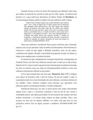 Fernando Pessoa no início do século XX apresenta uma definição sobre teatro
que implica na discussão do conceito de ação que era então vigente. Ao publicar pela
primeira vez a peça teatral que denominava de Drama Estático O Marinheiro, na
revista portuguesa Orpheu, publicou também esta nota explicativa sobre o drama:
               Chamo Teatro Estático àquele cujo enredo dramático não constitui
           ação - isto é, onde as figuras não só agem, porque nem se deslocam
           nem dialogam sobre deslocarem-se, mas nem sequer têm sentidos
           capazes de produzir uma ação; onde não há conflito nem perfeito
           enredo. Dir-se-á que isto não é teatro. Creio que o é porque o teatro
           tende ao meramente lírico e o enredo do teatro é, não a ação nem a
           progressão e conseqüência da ação - mas, mais abrangentemente, a
           revelação das almas através das palavras trocadas e criação de
           situações(...). Pode haver revelações de almas sem ação, e pode haver
           criação de situações de inércia, momentos de alma sem janelas ou
           portas para a realidade (PESSOA 1913).

       Nesta nota explicativa, inicialmente Pessoa parece relacionar ação à dimensão
espacial, uma vez que apresenta a ação no âmbito do deslocamento. Posteriormente ele
remete-nos à noção de ação ligada à definição aristotélica, como um dos pilares
constitutivos da tragédia, refutando a necessidade da progressão da ação em relação ao
tempo como condições para a existência do teatro.
       O conceito de ação considerado por Constantin Stanislavski, contemporâneo de
Fernando Pessoa, tem sido uma referência marcante para o teatro até os dias de hoje.
Stanislavski foi o diretor teatral responsável pela sistematização do método de formação
de atores no realismo russo, que ainda na contemporaneidade constitui-se como uma
referência extremamente influente na área teatral.
       O livro aqui utilizado para citar este autor, Manual do Ator (1997), configura
uma espécie de dicionário sobre a obra do mesmo. No que diz respeito à ação, os
organizadores deste livro citam formulações do autor referentes a momentos distintos de
seu trabalho. Assim, destacam acepções muito próximas, que apresentam sutis
diferenças quanto à terminologia utilizada e o sentido configurado.
       Stanislavski afirma que, em cena, os atores devem estar sempre representando
alguma coisa; a ação e o movimento constituem a base da arte do ator; mesmo a
imobilidade exterior, não implica passividade. Os atores podem estar sentados sem fazer
nenhum movimento, e ao mesmo tempo estarem em plena atividade. Tudo o que
acontece em cena tem um objetivo definido e no teatro, toda ação deve ter uma
justificativa interior, deve ser lógica, coerente e verdadeira. (STANISLAVSKI 1997
pp.1-2).
 