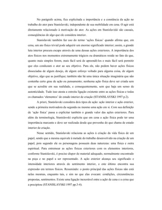No parágrafo acima, fica explicitada a importância e a constância da ação no
trabalho do ator para Stanislavski, independente de sua mobilidade em cena. O agir está
diretamente relacionado à motivação do ator. As ações em Stanislaviski são causais,
conseqüências de algo que ele considera interior.
       Stanislavski também faz uso do termo ‘ações físicas’ quando afirma que, em
cena, um ato físico trivial pode adquirir um enorme significado interior; assim, a grande
luta interior procura escape através de uma dessas ações exteriores. A importância dos
atos físicos nos momentos extremamente trágicos ou dramáticos reside no fato de que,
quanto mais simples forem, mais fácil será de apreendê-los e mais fácil será permitir
que eles conduzam o ator ao seu objetivo. Para ele, não podem haver ações físicas
dissociadas de algum desejo, de algum esforço voltado para alguma coisa, de algum
objetivo, algo que as justifique; também não há uma única situação imaginária que não
contenha certo grau de ação ou pensamento; nenhuma ação física deve ser criada sem
que se acredite em sua realidade, e consequentemente, sem que haja um senso de
autenticidade. Tudo isso atesta a estreita ligação existente entre as ações físicas e todas
os chamados ‘elementos’ do estado interior de criação (STANISLAVSKI 1997 p.2).
       A priori, Stanislavski considera dois tipos de ação: ação interior e ação exterior,
sendo a primeira motivadora da segunda ou mesmo uma ação em si. Com sua definição
de ‘ação física’ passa a explicitar também o grande valor das ações exteriores. Para
além da terminologia, Stanislavski explicita que em cena a ação física pode ter uma
importância marcante e deve ser realizada desde que provenha do que chama de estado
interior de criação.
       Nesse sentido, Stanislavski relaciona as ações à criação da vida física de um
papel, sendo que a mesma equivale à metade do trabalho desenvolvido na criação de um
papel, pois segundo ele os personagens possuem duas naturezas: uma física e outra
espiritual. Para entremear as ações físicas exteriores com os elementos interiores,
conforme Stanislavski, é preciso dispor de material adequado, normalmente encontrado
na peça e no papel a ser representado. A ação exterior alcança seu significado e
intensidade interiores através do sentimento interior, e este último encontra sua
expressão em termos físicos. Resumindo: o ponto principal das ações físicas não está
nelas mesmas, enquanto tais, e sim no que elas evocam: condições, circunstâncias
propostas, sentimentos. Existe uma ligação inexorável entre a ação de cena e a coisa que
a precipitou (STANISLAVSKI 1997 pp.3-4).
 