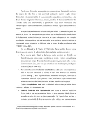 As diversas dicotomias apresentadas no pensamento de Stanislavski em torno
das noções de vida física e vida espiritual, sentimento interior e ação exterior
demonstram o tom essencialista3 de seu pensamento, que pode ser problematizado à luz
de um discurso pragmático relacionado, no caso, ao efeito do discurso de Stanislavski.
Contudo, como dito anteriormente, o pensamento deste autor constitui-se forte
referência para o teatro contemporâneo, que ao nosso entender seguiu reproduzindo suas
noções.
        A noção de ações físicas vai ser enfatizada pelo Teatro Experimental a partir dos
anos 60 do século XX. As chamadas ações físicas, que se vinculam muito mais às idéias
de deslocamento ou inércia do corpo em relação ao espaço, não parecem, por exemplo,
ter vínculos com as palavras, que são associadas nesse universo semântico ao que se
compreende como mensagem ou idéia da obra, e menos à ação propriamente dita
(VIEIRA 2006 p. 213).
        Em seu Dicionário de Teatro (1999) Patrice Pavis também discorre sobre
diversos usos do conceito de ação no teatro. Cabe explicitar aqui dois aspectos:
        Pavis nomeia ação visível e invisível, muito próximo ao definido por
         Stanislavski, que corresponde à seqüência de eventos cênicos essencialmente
         produzidos em função do comportamento das personagens, sejam estas visíveis
         ou invisíveis em cena, uma vez que caracteriza suas modificações psicológicas
         ou morais (PAVIS 1999 p.2).
        Pavis identifica como tradicional a definição de ação como uma seqüência de
         fatos e atos que constituem o assunto de uma obra dramática ou narrativa
         (PAVIS 1999 p.2). Esse segundo nível é puramente tautológico, visto que se
         contenta em substituir ‘ação’ por atos e fatos, sem indicar o que constitui esses
         atos e fatos e como eles são organizados no texto dramático ou no palco.
        Quanto aos autores da ação, entre os inúmeros sentidos da ação teatral, Pavis
conduziu a ação em três ramos essenciais:
        Ação da fábula ou ação representação: tudo o que se passa no interior da
         ficção, tudo o que as personagens fazem. A ação enquanto fábula forma a
         armação narrativa do texto ou da representação. Ela é passível de ser lida e,
         portanto, reconstituída de diversas maneiras pelos práticos que encenam a peça,


3
  O essencialismo é a doutrina segundo a qual os particulares (pessoas, cadeiras, árvores, números, etc.)
têm pelo menos algumas propriedades essencialmente.
 