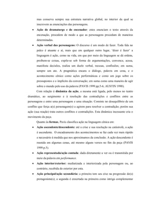 mas conserva sempre sua estrutura narrativa global, no interior da qual se
       inscrevem as enunciações das personagens.
      Ação do dramaturgo e do encenador: estes enunciam o texto através da
       encenação, procedem de modo a que as personagens procedam de maneiras
       determinadas.
      Ação verbal das personagens: O discurso é um modo de fazer. Toda fala no
       palco é atuante e aí, mais que em qualquer outro lugar, ‘dizer é fazer’ a
       linguagem é ação, como na vida, em que por meio da linguagem se dá ordens,
       proíbem-se coisas, expõe-se sob forma de argumentações, convence, acusa,
       manifesta decisões, realiza um duelo verbal, recusas, confissões; em suma,
       sempre um ato. A pragmática encara o diálogo, palavra em cena, e o
       acontecimento cênico como ações performáticas e como um jogo sobre os
       pressupostos e o implícito da conversação; em suma como uma maneira de agir
       sobre o mundo pelo uso da palavra (PAVIS 1999 pp.5-6; AUSTIN 1990).
       Com relação à dinâmica da ação, a mesma está ligada, pelo menos no teatro
dramático, ao surgimento e à resolução das contradições e conflitos entre as
personagens e entre uma personagem e uma situação. Consiste no desequilíbrio de um
conflito que força a(s) personagem(s) a agirem para resolver a contradição; porém sua
ação (sua reação) trata outros conflitos e contradições. Esta dinâmica incessante cria o
movimento da peça.
       Quanto às formas, Pavis classifica ação na linguagem cênica em:
      Ação ascendente/descendente: até a crise e sua resolução na catástrofe, a ação
       é ascendente. O encadeamento dos acontecimentos se faz cada vez mais rápido
       e necessário à medida que nos aproximamos da conclusão. A ação descendente é
       reunida em algumas cenas, até mesmo alguns versos no fim da peça (PAVIS
       1999 p.5).
      Ação representada/ação contada: dada diretamente a ver ou é transmitida por
       meio da palavra em performance.
      Ação interior/exterior: mediatizada e interiorizada pela personagem ou, ao
       contrário, recebida do exterior por esta.
      Ação principal/ação secundária: a primeira tem seu eixo na progressão do(s)
       protagonista(s); a segunda é enxertada na primeira como intriga complementar
 