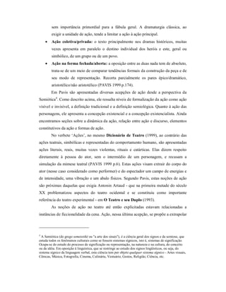 sem importância primordial para a fábula geral. A dramaturgia clássica, ao
         exigir a unidade de ação, tende a limitar a ação à ação principal.
        Ação coletiva/privada: o texto principalmente nos dramas históricos, muitas
         vezes apresenta em paralelo o destino individual dos heróis e este, geral ou
         simbólico, de um grupo ou de um povo.
        Ação na forma fechada/aberta: a oposição entre as duas nada tem de absoluto,
         trata-se de um meio de comparar tendências formais da construção da peça e de
         seu modo de representação. Recorta parcialmente os pares épico/dramático,
         aristotélico/não aristotélico (PAVIS 1999 p.174).
        Em Pavis são apresentadas diversas acepções de ação desde a perspectiva da
Semiótica4. Como descrito acima, ele ressalta níveis de formalização da ação como ação
visível e invisível, a definição tradicional e a definição semiológica. Quanto à ação das
personagens, ele apresenta a concepção existencial e a concepção existencialista. Ainda
encontramos seções sobre a dinâmica da ação, relação entre ação e discurso, elementos
constitutivos da ação e formas de ação.
        No verbete ‘Ações’, no mesmo Dicionário de Teatro (1999), ao contrário das
ações teatrais, simbólicas e representadas do comportamento humano, são apresentadas
ações literais, reais, muitas vezes violentas, rituais e catárticas. Elas dizem respeito
diretamente à pessoa do ator, sem o intermédio de um personagem, e recusam a
simulação da mimese teatral (PAVIS 1999 p.6). Estas ações visam extrair do corpo do
ator (nesse caso considerado como performer) e do espectador um campo de energias e
de intensidade, uma vibração e um abalo físicos. Segundo Pavis, estas noções de ação
são próximas daquelas que exigia Antonin Artaud - que na primeira metade do século
XX problematizou aspectos do teatro ocidental e se constituiu como importante
referência do teatro experimental - em O Teatro e seu Duplo (1993).
        As noções de ação no teatro até então explicitadas estavam relacionadas a
instâncias de ficcionalidade da cena. Ação, nessa última acepção, se propõe a extrapolar



4
  A Semiótica (do grego semeiotiké ou "a arte dos sinais"), é a ciência geral dos signos e da semiose, que
estuda todos os fenômenos culturais como se fossem sistemas sígnicos, isto é, sistemas de significação.
Ocupa-se do estudo do processo de significação ou representação, na natureza e na cultura, do conceito
ou da idéia. Em oposição à linguística, que se restringe ao estudo dos signos lingüísticos, ou seja, do
sistema sígnico da linguagem verbal, esta ciência tem por objeto qualquer sistema sígnico - Artes visuais,
Cênicas, Música, Fotografia, Cinema, Culinária, Vestuário, Gestos, Religião, Ciência, etc.
 