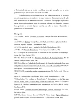 a ficcionalidade da cena e invadir a realidade, como por exemplo, com as ações
performáticas que têm início nos anos 60 do século XX.
        Dependendo do contexto histórico e de seus respectivos valores, da ideologia
dos autores, produtores, encenadores e do grupo dos atores, algumas categorias de ação
terão predominância em detrimento de outras. Esse ensaio não se propõe explicitar as
causas destas predominâncias, apesar de considerar relevante esta discussão. Por outro
lado, pretendeu-se apontar algumas acepções de ação no teatro, relacioná-las e
problematizá-las minimamente.


Bibliografia
ABBAGNANO, Nicola. Dicionário de Filosofia. 4ª Edição. São Paulo. Martins Fontes,
2000.
ARISTÓTELES. Poética. Trad. prefácio, introdução, comentário e apêndices: Eudoro
de Sousa. Imprensa Nacional, Casa da Moeda, 1994.
ARTAUD, Antonin. O teatro e seu duplo. São Paulo, Martins Fontes: 1993.
AUSTIN, John. Quando Dizer é Fazer. Porto Alegre, Artes Médicas, 1990.
BARBA, Eugênio & Savarese Nicola. A arte secreta do ator: dicionário de antropologia
teatral. São Paulo. Hucitec, 1995.
CUNHA, Antônio Geraldo da. Dicionário etimológico da língua portuguesa. Rio de
Janeiro, Lexikon Editora Digital, 2007.
LIGNELLI, César. A Produção de Sentido a partir da Dimensão Acústica da Cena: uma
cartografia dos processos de composição de Santa Croce e de O Naufrágio. Dissertação
de Mestrado, Universidade de Brasília, 2007.
MENEZES, Flô. A acústica musical em palavras e sons. São Paulo, Ateliê Editorial,
2003.
PESSOA, Fernando: Obra em Prosa, Ed. Nova Aguilar, Rio de Janeiro, RJ, 1984.
VIEIRA, Sulian. ‘Voz em Cena no Teatro Estático’, ‘Os trabalhos e os dias’ das artes
cênicas: ensinar, fazer e pesquisar dança e teatro e suas relações. Anais / IV Congresso
Brasileiro de Pesquisa e Pós-Graduação em Artes Cênicas. pp. 313-314. Rio de Janeiro,
Sete Letras, 2006.
PAVIS, Patrice. Dicionário do Teatro: Dramaturgia, Estética, Semiologia. São Paulo,
Perspectiva, 1996.
SANTOS, Renato Emerson dos. & LOBATO, Fátima (orgs.) Ações Afirmativas:
políticas públicas contra as desigualdades raciais - Rio de Janeiro:DP&A, 2003.
 