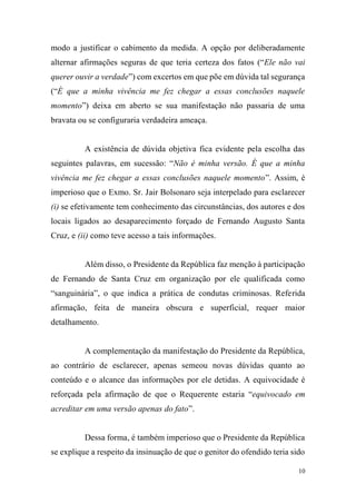 10
modo a justificar o cabimento da medida. A opção por deliberadamente
alternar afirmações seguras de que teria certeza dos fatos (“Ele não vai
querer ouvir a verdade”) com excertos em que põe em dúvida tal segurança
(“É que a minha vivência me fez chegar a essas conclusões naquele
momento”) deixa em aberto se sua manifestação não passaria de uma
bravata ou se configuraria verdadeira ameaça.
A existência de dúvida objetiva fica evidente pela escolha das
seguintes palavras, em sucessão: “Não é minha versão. É que a minha
vivência me fez chegar a essas conclusões naquele momento”. Assim, é
imperioso que o Exmo. Sr. Jair Bolsonaro seja interpelado para esclarecer
(i) se efetivamente tem conhecimento das circunstâncias, dos autores e dos
locais ligados ao desaparecimento forçado de Fernando Augusto Santa
Cruz, e (ii) como teve acesso a tais informações.
Além disso, o Presidente da República faz menção à participação
de Fernando de Santa Cruz em organização por ele qualificada como
“sanguinária”, o que indica a prática de condutas criminosas. Referida
afirmação, feita de maneira obscura e superficial, requer maior
detalhamento.
A complementação da manifestação do Presidente da República,
ao contrário de esclarecer, apenas semeou novas dúvidas quanto ao
conteúdo e o alcance das informações por ele detidas. A equivocidade é
reforçada pela afirmação de que o Requerente estaria “equivocado em
acreditar em uma versão apenas do fato”.
Dessa forma, é também imperioso que o Presidente da República
se explique a respeito da insinuação de que o genitor do ofendido teria sido
 