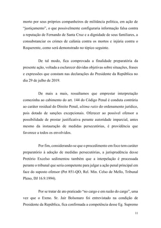 11
morto por seus próprios companheiros de militância política, em ação de
“justiçamento”, o que possivelmente configuraria informação falsa contra
a reputação de Fernando de Santa Cruz e a dignidade de seus familiares, a
consubstanciar os crimes de calúnia contra os mortos e injúria contra o
Requerente, como será demonstrado no tópico seguinte.
De tal modo, fica comprovada a finalidade preparatória da
presente ação, voltada a esclarecer dúvidas objetivas sobre situações, frases
e expressões que constam nas declarações do Presidente da República no
dia 29 de julho de 2019.
De mais a mais, ressaltamos que emprestar interpretação
comezinha ao cabimento do art. 144 do Código Penal é conduta contrária
ao caráter residual do Direito Penal, ultima ratio do ordenamento jurídico,
pois dotado de sanções excepcionais. Oferecer ao possível ofensor a
possibilidade de prestar justificativa perante autoridade imparcial, antes
mesmo da instauração de medidas persecutórias, é providência que
favorece a todos os envolvidos.
Por fim, considerando-se que o procedimento em foco tem caráter
preparatório à adoção de medidas persecutórias, a jurisprudência desse
Pretório Excelso sedimentou também que a interpelação é processada
perante o tribunal que seria competente para julgar a ação penal principal em
face do suposto ofensor (Pet 851-QO, Rel. Min. Celso de Mello, Tribunal
Pleno, DJ 16.9.1994).
Por se tratar de ato praticado “no cargo e em razão do cargo”, uma
vez que o Exmo. Sr. Jair Bolsonaro foi entrevistado na condição de
Presidente da República, fica confirmada a competência desse Eg. Supremo
 