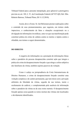 12
Tribunal Federal para a presente interpelação, pois aplicável a prerrogativa
prevista no art. 102, I, ‘b’, da Constituição Federal (AP 937-QO, Rel. Min.
Roberto Barroso, Tribunal Pleno, DJ 11.12.2018).
Assim, deve o Exmo. Sr. Jair Bolsonaro prestar explicações sobre
o conteúdo de seus pronunciamentos, que sugerem, em termos ainda
imprecisos, o conhecimento de fatos e situações excepcionais ou a
divulgação de informações inverídicas, uma vez que sua manifestação pode
constituir prática de crime de calúnia contra os mortos e injúria contra o
ofendido, nos termos a seguir demonstrados.
DO DIREITO
A negativa de informações ou a prestação de informações falsas
sobre o paradeiro de pessoas desaparecidas constitui ação que integra a
prática do crime de desaparecimento forçado e que atinge a esfera subjetiva
dos familiares da vítima, também sujeitos passivos da violação.
Como é cediço na jurisprudência da Corte Interamericana de
Direitos Humanos, o crime de desaparecimento forçado constitui uma
violação complexa e de caráter permanente, que tem início com a privação
arbitrária da liberdade da vítima, seguida da sua tortura, morte e
ocultamento do cadáver, e complementada pela ausência de informação
sobre o paradeiro da vítima ou de seus restos mortais. O desaparecimento
forçado apenas cessa quando os restos mortais das vítimas são localizados
e devidamente identificados.
 