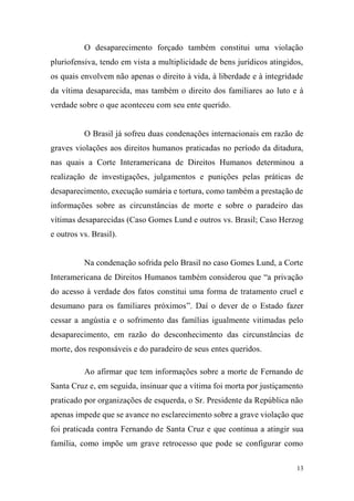13
O desaparecimento forçado também constitui uma violação
pluriofensiva, tendo em vista a multiplicidade de bens jurídicos atingidos,
os quais envolvem não apenas o direito à vida, à liberdade e à integridade
da vítima desaparecida, mas também o direito dos familiares ao luto e à
verdade sobre o que aconteceu com seu ente querido.
O Brasil já sofreu duas condenações internacionais em razão de
graves violações aos direitos humanos praticadas no período da ditadura,
nas quais a Corte Interamericana de Direitos Humanos determinou a
realização de investigações, julgamentos e punições pelas práticas de
desaparecimento, execução sumária e tortura, como também a prestação de
informações sobre as circunstâncias de morte e sobre o paradeiro das
vítimas desaparecidas (Caso Gomes Lund e outros vs. Brasil; Caso Herzog
e outros vs. Brasil).
Na condenação sofrida pelo Brasil no caso Gomes Lund, a Corte
Interamericana de Direitos Humanos também considerou que “a privação
do acesso à verdade dos fatos constitui uma forma de tratamento cruel e
desumano para os familiares próximos”. Daí o dever de o Estado fazer
cessar a angústia e o sofrimento das famílias igualmente vitimadas pelo
desaparecimento, em razão do desconhecimento das circunstâncias de
morte, dos responsáveis e do paradeiro de seus entes queridos.
Ao afirmar que tem informações sobre a morte de Fernando de
Santa Cruz e, em seguida, insinuar que a vítima foi morta por justiçamento
praticado por organizações de esquerda, o Sr. Presidente da República não
apenas impede que se avance no esclarecimento sobre a grave violação que
foi praticada contra Fernando de Santa Cruz e que continua a atingir sua
família, como impõe um grave retrocesso que pode se configurar como
 