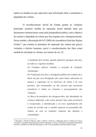 14
injúria na medida em que represente uma informação falsa e atentatória à
dignidade das vítimas.
O reconhecimento oficial do Estado quanto às violações
praticadas constitui medida de reparação moral adotada tanto por
documentos internacionais como pela jurisprudência pátria, com o objetivo
de restituir a dignidade da vítima que fora negada com o desaparecimento.
Nesse sentido, a Resolução 60/147 (2005) da Assembleia Geral das Nações
Unidas15
, que contém os princípios de reparação das vítimas por graves
violações a direitos humanos, prevê o reconhecimento dos fatos como
medida de satisfação às vítimas, nos termos do art. 22:
A satisfação deve incluir, quando aplicável, qualquer uma das,
ou todas as, seguintes medidas:
(a) Condutas efetivas voltadas à cessação de violações
continuadas;
(b) Verificação dos fatos e divulgação pública da verdade até o
limite em que essa divulgação não cause danos adicionais ou
ameace a segurança ou os interesses da vítima e de seus
parentes, das testemunhas ou das pessoas que prestaram
assistência à vítima ou evitaram o prosseguimento das
violações;
(c) Busca do paradeiro dos desaparecidos, das identidades de
crianças abduzidas e dos restos mortais, bem como assistência
à recuperação, à identificação e ao novo sepultamento dos
corpos de acordo com a vontade expressa ou presumida das
vítimas ou com as tradições culturais das famílias e
comunidades;
15
Princípios e Diretrizes Básicas sobre o Direito a Recurso e Reparação para as Vítimas de Graves
Violações à Legislação Internacional de Direitos Humanos e Graves Violações à Legislação Humanitária
Nacional”, adotados em 2005 pela Resolução n. 60/147 da Assembleia Geral das Nações Unidas.
 