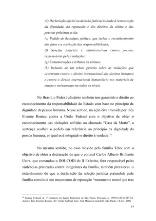 15
(d) Declaração oficial ou decisão judicial voltada à restauração
da dignidade, da reputação e dos direitos da vítima e das
pessoas próximas a ela;
(e) Pedido de desculpas público, que inclua o reconhecimento
dos fatos e a aceitação das responsabilidades;
(f) Sanções judiciais e administrativas contra pessoas
responsáveis pelas violações;
(g) Comemorações e tributos às vítimas;
(h) Inclusão de um relato preciso sobre as violações que
ocorreram contra o direito internacional dos direitos humanos
e contra o direito internacional humanitário nos materiais de
ensino e treinamento em todos os níveis.
No Brasil, o Poder Judiciário também tem garantido o direito ao
reconhecimento da responsabilidade do Estado com base no princípio da
dignidade da pessoa humana. Nesse sentido, na ação cível movida por Inês
Etienne Romeu contra a União Federal com o objetivo de obter o
reconhecimento das violações sofridas na chamada “Casa da Morte”, a
sentença acolheu o pedido em referência ao princípio da dignidade da
pessoa humana, ao qual está integrado o direito à verdade.16
No mesmo sentido, no caso movido pela família Teles com o
objetivo de obter a declaração de que o coronel Carlos Alberto Brilhante
Ustra, que comandou o DOI-CODI do II Exército, fora responsável pelas
violências praticadas contra integrantes da família, também prevaleceu o
entendimento de que a declaração da relação jurídica pretendida pela
família constituía um mecanismo de reparação “meramente moral que traz
16
Justiça Federal de 1ª Instância da Seção Judiciária de São Paulo. Processo n. 1999.61.00.027857-6.
Autora: Inês Etienne Romeu. Ré: União Federal. Juiz: José Marcos Lunardelli. São Paulo, 14 nov. 2002
 