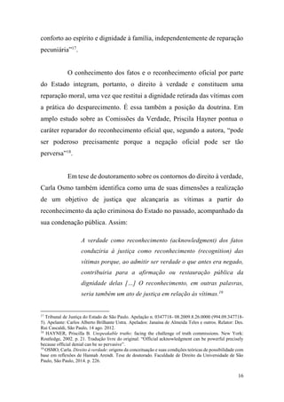 16
conforto ao espírito e dignidade à família, independentemente de reparação
pecuniária”17
.
O conhecimento dos fatos e o reconhecimento oficial por parte
do Estado integram, portanto, o direito à verdade e constituem uma
reparação moral, uma vez que restitui a dignidade retirada das vítimas com
a prática do desparecimento. É essa também a posição da doutrina. Em
amplo estudo sobre as Comissões da Verdade, Priscila Hayner pontua o
caráter reparador do reconhecimento oficial que, segundo a autora, “pode
ser poderoso precisamente porque a negação oficial pode ser tão
perversa”18
.
Em tese de doutoramento sobre os contornos do direito à verdade,
Carla Osmo também identifica como uma de suas dimensões a realização
de um objetivo de justiça que alcançaria as vítimas a partir do
reconhecimento da ação criminosa do Estado no passado, acompanhado da
sua condenação pública. Assim:
A verdade como reconhecimento (acknowledgment) dos fatos
conduziria à justiça como reconhecimento (recognition) das
vítimas porque, ao admitir ser verdade o que antes era negado,
contribuiria para a afirmação ou restauração pública da
dignidade delas […] O reconhecimento, em outras palavras,
seria também um ato de justiça em relação às vítimas.19
17
Tribunal de Justiça do Estado de São Paulo. Apelação n. 0347718- 08.2009.8.26.0000 (994.09.347718-
5). Apelante: Carlos Alberto Brilhante Ustra. Apelados: Janaína de Almeida Teles e outros. Relator: Des.
Rui Cascaldi, São Paulo, 14 ago. 2012.
18
HAYNER, Priscilla B. Unspeakable truths: facing the challenge of truth commissions. New York:
Routledge, 2002. p. 21. Tradução livre do original: “Official acknowledgment can be powerful precisely
because official denial can be so pervasive”.
19
OSMO, Carla. Direito à verdade: origens da conceituação e suas condições teóricas de possibilidade com
base em reflexões de Hannah Arendt. Tese de doutorado. Faculdade de Direito da Universidade de São
Paulo, São Paulo, 2014. p. 226.
 