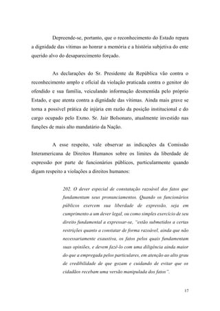 17
Depreende-se, portanto, que o reconhecimento do Estado repara
a dignidade das vítimas ao honrar a memória e a história subjetiva do ente
querido alvo do desaparecimento forçado.
As declarações do Sr. Presidente da República vão contra o
reconhecimento amplo e oficial da violação praticada contra o genitor do
ofendido e sua família, veiculando informação desmentida pelo próprio
Estado, e que atenta contra a dignidade das vítimas. Ainda mais grave se
torna a possível prática de injúria em razão da posição institucional e do
cargo ocupado pelo Exmo. Sr. Jair Bolsonaro, atualmente investido nas
funções de mais alto mandatário da Nação.
A esse respeito, vale observar as indicações da Comissão
Interamericana de Direitos Humanos sobre os limites da liberdade de
expressão por parte de funcionários públicos, particularmente quando
digam respeito a violações a direitos humanos:
202. O dever especial de constatação razoável dos fatos que
fundamentam seus pronunciamentos. Quando os funcionários
públicos exercem sua liberdade de expressão, seja em
cumprimento a um dever legal, ou como simples exercício de seu
direito fundamental a expressar-se, “estão submetidos a certas
restrições quanto a constatar de forma razoável, ainda que não
necessariamente exaustiva, os fatos pelos quais fundamentam
suas opiniões, e devem fazê-lo com uma diligência ainda maior
do que a empregada pelos particulares, em atenção ao alto grau
de credibilidade de que gozam e cuidando de evitar que os
cidadãos recebam uma versão manipulada dos fatos”.
 