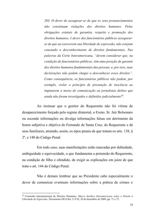 18
203. O dever de assegurar-se de que os seus pronunciamentos
não constituam violações dos direitos humanos. Pelas
obrigações estatais de garantia, respeito e promoção dos
direitos humanos, é dever dos funcionários públicos assegurar-
se de que ao exercerem sua liberdade de expressão, não estejam
causando o desconhecimento de direitos fundamentais. Nas
palavras da Corte Interamericana, “devem considerar que, na
condição de funcionários públicos, têm uma posição de garante
dos direitos humanos fundamentais das pessoas, e, por isso, suas
declarações não podem chegar a desconhecer esses direitos”.
Como consequência, os funcionários públicos não podem, por
exemplo, violar o princípio de presunção de inocência ao
imputarem a meios de comunicação ou jornalistas delitos que
ainda não foram investigados e definidos judicialmente20
.
Ao insinuar que o genitor do Requerente não foi vítima de
desaparecimento forçado pelo regime ditatorial, o Exmo. Sr. Jair Bolsonaro
ou esconde informações ou divulga informações falsas em detrimento da
honra subjetiva e objetiva de Fernando de Santa Cruz, do Requerente e de
seus familiares, atraindo, assim, os tipos penais de que tratam os arts. 138, §
2º, e 140 do Código Penal.
Em todo caso, suas manifestações estão marcadas por dubiedade,
ambiguidade e equivocidade, o que fundamenta a pretensão do Requerente,
na condição de filho e ofendido, de exigir as explicações em juízo de que
trata o art. 144 do Código Penal.
Não é demais lembrar que ao Presidente cabe especialmente o
dever de comunicar eventuais informações sobre a prática de crimes e
20
Comissão Interamericana de Direitos Humanos. Marco Jurídico Interamericano sobre o Direito à
Liberdade de Expressão. Documento OEA/Ser. L/V/II, 30 de dezembro de 2009, pp. 71 e 72.
 