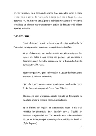 19
graves violações. Ou o Requerido apurou fatos concretos sobre o citado
crime contra o genitor do Requerente e, nesse caso, tem o dever funcional
de revelá-los, ou, também grave, pratica manobra para ocultar a verdadeira
identidade de criminosos que atuaram nos porões da ditadura civil-militar,
de triste memória.
DOS PEDIDOS
Diante de todo o exposto, o Requerente pleiteia a notificação do
Requerido para apresentar, querendo, as seguintes explicações:
a) se efetivamente tem conhecimento das circunstâncias, dos
locais, dos fatos e dos nomes das pessoas que causaram o
desaparecimento forçado e assassinato do Sr. Fernando Augusto
de Santa Cruz Oliveira;
b) em caso positivo, quais informações o Requerido detém, como
as obteve e como as comprova;
c) se sabe e pode nominar os autores do crime e onde está o corpo
do Sr. Fernando Augusto de Santa Cruz Oliveira;
d) ainda, em caso afirmativo, a razão por não ter denunciado ou
mandado apurar a conduta criminosa revelada; e
e) se afirmou aos órgãos de comunicação social e aos sites
referidos no preâmbulo deste petitório que o falecido Sr.
Fernando Augusto de Santa Cruz Oliveira teria sido assassinado
não por militares, mas por seus companheiros de ideias libertárias
(Ação Popular).
 
