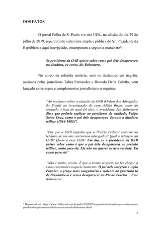 2
DOS FATOS
O jornal Folha de S. Paulo e o site UOL, na edição do dia 29 de
julho de 2019, repercutindo entrevista ampla e pública do Sr. Presidente da
República e aqui interpelado, estamparam a seguinte manchete1
:
Se presidente da OAB quiser saber como pai dele desapareceu
na ditadura, eu conto, diz Bolsonaro.
No corpo da referida matéria, sem os destaques em negrito,
assinada pelos jornalistas Talita Fernandes e Ricardo Della Coletta, vem
lançado entre aspas e complementos jornalísticos o seguinte:
“Ao reclamar sobre a atuação da OAB (Ordem dos Advogados
do Brasil) na investigação do caso Adélio Bispo, autor do
atentado à faca do qual foi alvo, o presidente Jair Bolsonaro
disse que poderia explicar ao presidente da entidade, Felipe
Santa Cruz, como o pai dele desapareceu durante a ditadura
militar (1964-1985)”.
“Por que a OAB impediu que a Polícia Federal entrasse no
telefone de um dos caríssimos advogados? Qual a intenção da
OAB? Quem é essa OAB? Um dia, se o presidente da OAB
quiser saber como é que o pai dele desapareceu no período
militar, conto para ele. Ele não vai querer ouvir a verdade. Eu
conto para ele”
“Não é minha versão. É que a minha vivência me fez chegar a
essas conclusões naquele momento. O pai dele integrou a Ação
Popular, o grupo mais sanguinário e violento da guerrilha lá
de Pernambuco e veio a desaparecer no Rio de Janeiro”, disse
Bolsonaro”.
1
Disponível em: https://www1.folha.uol.com.br/poder/2019/07/se-presidente-da-oab-quiser-saber-como-
pai-dele-desapareceu-na-ditadura-eu-conto-diz-bolsonaro.shtml
 