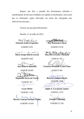 20
Requer, por fim, a juntada dos documentos referidos e
manifestações de diversas entidades em repúdio às declarações, bem como
que as intimações sejam efetivadas em nome dos advogados que
subscrevem esta peça.
Termos em que pede deferimento.
Brasília, 31 de julho de 2019.
Eduardo Seabra Fagundes
OAB/RJ 9.693
Mário Sérgio Duarte Garcia
OAB/SP 8.448
José Roberto Batochio
OAB/SP 20.685
Reginaldo Oscar de Castro
OAB/DF 767
Cezar Britto
OAB/SE 1.190
Marcus Vinicius Furtado Coêlho
OAB/DF 18.958
José Bernardo Cabral
OAB/RJ 335-B
Marcello Lavenère Machado
OAB/AL 543
Francisco Ernando Uchoa Lima
OAB/CE 905
Roberto Antonio Busato
OAB/PR 7.680
Ophir F. Cavalcante Junior
OAB/PA 3.259
Claudio Lamachia
OAB/RS 22.356
 