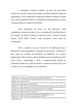 3
A reportagem reconhece também, com base em documentos
oficiais da Comissão Nacional da Verdade, que não há nenhum vestígio da
participação na luta armada pelo desaparecido político Fernando de Santa
Cruz, então estudante de Direito e funcionário do Departamento de Águas
e Energia Elétrica do Estado de São Paulo.
Essas declarações do Exmo. Sr. Jair Bolsonaro foram
reproduzidas em diversos jornais e sites, a exemplo do Correio Braziliense2
,
do Estadão3
, do Jornal do Brasil4
, da Revista IstoÉ5
, O Globo6
, Revista
Fórum7
, Terra8
, BBC9
, Exame10
, entre incontáveis outros meios de
comunicação.
Não é a primeira vez que o Exmo. Sr. Jair Bolsonaro ataca o
Requerente e tenta desqualificar a memória de seu genitor. A diferença é
que, agora, na condição de Presidente da República, ele confessa
publicamente saber da forma e da circunstância em que cometido um grave
crime contra a humanidade, a saber, o desaparecimento forçado de
Fernando de Santa Cruz, além de ofender a memória da vítima, bem como
o direito ao luto e à dignidade de seus familiares.
2
Disponível em: https://www.correiobraziliense.com.br/app/noticia/politica/2019/07/29/interna_politica,
774428/bolsonaro-e-o-desaparecimento-do-pai-do-presidente-da-oab.shtml
3
Disponível em: https://politica.estadao.com.br/blogs/fausto-macedo/crueldade-e-falta-de-empatia-diz-
presidente-da-oab-sobre-bolsonaro/
4
Disponível em: https://www.jb.com.br/pais/2019/07/1011833-bolsonaro-ataca-presidente-da-oab-e-diz-
saber-como-pai-dele-desapareceu-na-ditadura.html
5
Disponível em: https://istoe.com.br/crueldade-e-falta-de-empatia-diz-presidente-da-oab-sobre-bolsonaro/
6
Disponível em: https://g1.globo.com/rj/rio-de-janeiro/noticia/2019/07/29/presidente-da-oab-diz-que-vai-
ao-stf-para-que-bolsonaro-esclareca-o-que-sabe-sobre-a-morte-de-seu-pai.ghtml
7
Disponível em: https://revistaforum.com.br/blogs/blogdorovai/o-ataque-de-bolsonaro-ao-presidente-da-
oab-foi-o-seu-maior-erro-politico-ate-o-momento/
8
Disponível em: https://www.terra.com.br/noticias/brasil/politica/miguel-reale-jr-critica-bolsonaro-apos-
polemica-caso-de-interdicao,ea18f936e1aa4a45846b26771398ddd2d0fqm12z.html
9
Disponível em: https://www.bbc.com/portuguese/brasil-49159496
10
Disponível em: https://exame.abril.com.br/brasil/e-facil-culpar-militares-diz-bolsonaro-a-presidente-da-
oab-que-perdeu-pai/
 