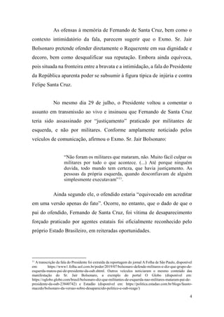 4
As ofensas à memória de Fernando de Santa Cruz, bem como o
contexto intimidatório da fala, parecem sugerir que o Exmo. Sr. Jair
Bolsonaro pretende ofender diretamente o Requerente em sua dignidade e
decoro, bem como desqualificar sua reputação. Embora ainda equívoca,
pois situada na fronteira entre a bravata e a intimidação, a fala do Presidente
da República aparenta poder se subsumir à figura típica de injúria e contra
Felipe Santa Cruz.
No mesmo dia 29 de julho, o Presidente voltou a comentar o
assunto em transmissão ao vivo e insinuou que Fernando de Santa Cruz
teria sido assassinado por “justiçamento” praticado por militantes de
esquerda, e não por militares. Conforme amplamente noticiado pelos
veículos de comunicação, afirmou o Exmo. Sr. Jair Bolsonaro:
“Não foram os militares que mataram, não. Muito fácil culpar os
militares por tudo o que acontece. (...) Até porque ninguém
duvida, todo mundo tem certeza, que havia justiçamento. As
pessoas da própria esquerda, quando desconfiavam de alguém
simplesmente executavam”11
.
Ainda segundo ele, o ofendido estaria “equivocado em acreditar
em uma versão apenas do fato”. Ocorre, no entanto, que o dado de que o
pai do ofendido, Fernando de Santa Cruz, foi vítima de desaparecimento
forçado praticado por agentes estatais foi oficialmente reconhecido pelo
próprio Estado Brasileiro, em reiteradas oportunidades.
11
A transcrição da fala do Presidente foi extraída da reportagem do jornal A Folha de São Paulo, disponível
em: https://www1.folha.uol.com.br/poder/2019/07/bolsonaro-defende-militares-e-diz-que-grupo-de-
esquerda-matou-pai-de-presidente-da-oab.shtml. Outros veículos noticiaram o mesmo conteúdo das
manifestação do Sr. Jair Bolsonaro, a exemplo do portal O Globo (disponível em:
https://oglobo.globo.com/brasil/bolsonaro-diz-que-militantes-de-esquerda-nao-militares-mataram-pai-de-
presidente-da-oab-23840742) e Estadão (disponível em: https://politica.estadao.com.br/blogs/fausto-
macedo/bolsonaro-da-versao-sobre-desaparecido-politico-e-oab-reage/)
 
