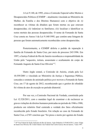 5
A Lei 9.140, de 1995, criou a Comissão Especial sobre Mortos e
Desaparecidos Políticos (CEMDP – atualmente vinculada ao Ministério da
Mulher, da Família e dos Direitos Humanos) com o objetivo de (i)
reconhecer as vítimas da ditadura que foram mortas ou que estavam
desaparecidas; (ii) indenizar os familiares; (iii) localizar e identificar os
restos mortais das pessoas desaparecidas. O nome de Fernando de Santa
Cruz consta no Anexo I da Lei 9.140/1995, que contém uma listagem de
pessoas que foram automaticamente reconhecidas como desaparecidas.
Posteriormente, a CEMDP deferiu o pedido de reparação à
família de Fernando de Santa Cruz, por meio do processo 243/1996. Em
1997, a Justiça Federal do Rio de Janeiro reconheceu a responsabilidade da
União pelo “sequestro, tortura, assassinato e ocultamento do corpo de
Fernando Augusto de Santa Cruz Oliveira”12
.
Outro órgão estatal, a Comissão de Anistia, criada pela Lei
10.559/2001 e vinculada ao Ministério da Justiça e Segurança Pública,
concedeu o estatuto de anistiado político post mortem a Fernando de Santa
Cruz, em 17 de agosto de 2012, reconhecendo que o genitor do ofendido
foi vítima de atos de exceção no período ditatorial.
Por sua vez, a Comissão Nacional da Verdade, constituída pela
Lei 12.528/2011, com o mandato legal de examinar e de esclarecer as
graves violações de direitos humanos praticadas no período de 1946 a 1988,
produziu um relatório final contendo a verdade dos fatos oficialmente
reconhecida pelo Estado brasileiro. Em relação ao caso de Fernando de
Santa Cruz, a CNV concluiu que “foi preso e morto por agentes do Estado
12
10ª Vara Federal da Seção Judiciária do Rio de Janeiro. Ação Ordinária nº 95.0016329-2. Autor: Felipe
de Santa Cruz Oliveira. Ré: União Federal. Juiz Federal José Carlos Garcia. Rio de Janeiro, 7 maio 1997.
 