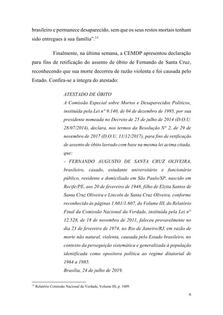 6
brasileiro e permanece desaparecido, sem que os seus restos mortais tenham
sido entregues à sua família”.13
Finalmente, na última semana, a CEMDP apresentou declaração
para fins de retificação do assento de óbito de Fernando de Santa Cruz,
reconhecendo que sua morte decorreu de razão violenta e foi causada pelo
Estado. Confira-se a íntegra do atestado:
ATESTADO DE ÓBITO
A Comissão Especial sobre Mortos e Desaparecidos Políticos,
instituída pela Lei n° 9.140, de 04 de dezembro de 1995, por sua
presidente nomeada no Decreto de 25 de julho de 2014 (D.O.U.
28/07/2014), declara, nos termos da Resolução N° 2, de 29 de
novembro de 2017 (D.O.U. 11/12/2017), para fins de retificação
de assento de óbito lavrado com base na mesma lei acima citada,
que:
- FERNANDO AUGUSTO DE SANTA CRUZ OLIVEIRA,
brasileiro, casado, estudante universitário e funcionário
público, residente e domiciliado em São Paulo/SP, nascido em
Recife/PE, aos 20 de fevereiro de 1948, filho de Elzita Santos de
Santa Cruz Oliveira e Lincoln de Santa Cruz Oliveira, conforme
reconhecido às páginas 1.601/1.607, do Volume III, do Relatório
Final da Comissão Nacional da Verdade, instituída pela Lei n°
12.528, de 18 de novembro de 2011, faleceu provavelmente no
dia 23 de fevereiro de 1974, no Rio de Janeiro/RJ, em razão de
morte não natural, violenta, causada pelo Estado brasileiro, no
contexto da perseguição sistemática e generalizada à população
identificada como opositora política ao regime ditatorial de
1964 a 1985.
Brasília, 24 de julho de 2019.
13
Relatório Comissão Nacional da Verdade, Volume III, p. 1609.
 
