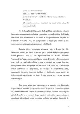 7
(Assinado eletronicamente)
EUGÊNIA AUGUSTA GONZAGA
Comissão Especial sobre Mortos e Desaparecidos Políticos
Presidente
Observação: corpo não localizado até a data de lavratura do
presente atestado.
As declarações do Presidente da República, além de não estarem
lastreadas em documentos oficiais, contrariam a posição oficial do Estado
brasileiro, que reconheceu e declarou o desaparecimento forçado de
Fernando de Santa Cruz, em cumprimento à legislação interna e aos
compromissos internacionais assumidos pelo Brasil.
Demais disso, importante consignar que o Exmo. Sr. Jair
Bolsonaro insinua, de forma nebulosa, que o genitor do Requerente possa
haver praticado atos de alta reprovabilidade ou mesmo condutas
“sanguinárias” que poderiam configurar crime. Dessarte, o Requerido, em
tese, pode ter praticado calúnia contra a memória de pessoa falecida,
configurado, assim, o arquétipo traçado no art. 138, caput e § 2º do Código
Penal, conferindo ao Requerente, na condição de descendente (filho,
documento incluso), interesse jurídico e legitimatio para exigir as
indispensáveis explicações em juízo de que trata o art. 144 do mesmo
diploma legal.
Em suma, ainda que incontroverso e atestado pela Comissão
Especial sobre Mortos e Desaparecidos Políticos que o Sr. Fernando Augusto
de Santa Cruz Oliveira faleceu de ‘morte não natural, violenta, causada pelo
Estado brasileiro, no contexto da perseguição sistemática e generalizada à
população identificada como opositora política ao regime ditatorial de
 