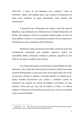 8
1964-1985’, o Exmo. Sr. Jair Bolsonaro vem a público14
(vídeo no
Facebook) sugerir, sem qualquer prova, que o genitor do Requerente foi
morto pelos militantes de grupo denominado ‘Ação Popular’ por
“justiçamento”.
É inaceitável que o Requerido, por ocupar o mais alto cargo da
República, cujas atribuições são indispensáveis ao Estado Democrático de
Direito, não explique a razão da sua própria omissão quanto ao dever de
tornar pública a autoria e as circunstâncias da prática de atos criminosos e
atentatórios aos mais elementares direitos humanos.
Intolerável, ainda, que procure enxovalhar a honra de quem fora
covardemente assassinado pelo aparelho repressivo estatal, por
assacadilhas dúbias, afirmações ambíguas e gratuitas, sugestões de atos
delitivos, dos quais se podem extrair ofensas.
Ou o Requerido apurou concretamente a materialidade dos fatos
homicidas, com a coleta dos nomes de quem cometera o citado crime contra
o genitor do Requerente, e, nesse caso, tem o dever legal e básico de revelá-
los para que o Estado os submeta a valoração jurídica, ou, também grave,
pratica manobra diversionista para ocultar a verdadeira autoria de
criminosos que atuaram nos porões da ditadura civil-militar, de triste
memória. Como quer que seja, tem de explicar os fatos e as ofensas
oblíquas à memória de um brasileiro que pereceu por causa de sua opinião
e pela causa da liberdade!
14
Disponível em: https://noticias.uol.com.br/ultimas-noticias/bbc/2019/07/30/bolsonaro-pode-ter-
cometido-lista-de-crimes-ao-falar-de-meu-pai-diz-presidente-oab.htm
 