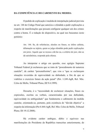 9
DA COMPETÊNCIA E DO CABIMENTO DA MEDIDA
O pedido de explicação é medida de interpelação judicial prevista
no art. 144 do Código Penal que autoriza o ofendido a pedir explicações a
respeito de manifestações que possam configurar qualquer um dos crimes
contra a honra. É a redação do dispositivo, no qual nos baseamos neste
petitório:
Art. 144. Se, de referências, alusões ou frases, se infere calúnia,
difamação ou injúria, quem se julga ofendido pode pedir explicações
em juízo. Aquele que se recusa a dá-las ou, a critério do juiz, não as
dá satisfatórias, responde pela ofensa.
Ao interpretar o artigo em questão, esse egrégio Supremo
Tribunal Federal já esclareceu que se trata de “procedimento de natureza
cautelar”, de caráter “personalíssimo”, que visa a “que se esclareçam
situações revestidas de equivocidade ou dubiedade, a fim de que se
viabilize o exercício futuro da ação penal” (Pet. 1.249-AgR, Rel. Min.
Celso de Mello, Tribunal Pleno, DJ 9.4.1999).
Dessarte, é a “necessidade de esclarecer situações, frases ou
expressões, escritas ou verbais, caracterizadas por sua dubiedade,
equivocidade ou ambiguidade” que fundamenta o cabimento da medida
cautelar, orientando-se, portanto, pela existência de “dúvida objetiva” a
respeito da informação (Pet 4.444-AgR, Rel. Min. Celso de Mello, Tribunal
Pleno, DJ 19.12.2008).
Há evidente caráter ambíguo, dúbio e equívoco nas
manifestações do Presidente da República transcritas anteriormente, de
 