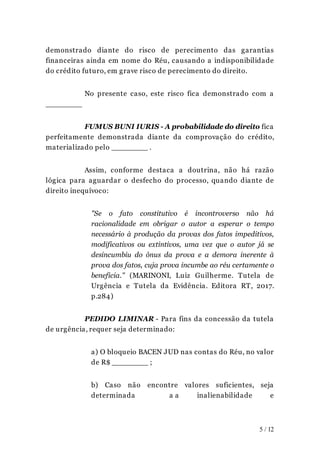 demonstrado diante do risco de perecimento das garantias
financeiras ainda em nome do Réu, causando a indisponibilidade
do crédito futuro, em grave risco de perecimento do direito.
No presente caso, este risco fica demonstrado com a
________
FUMUS BUNI IURIS - A probabilidade do direito fica
perfeitamente demonstrada diante da comprovação do crédito,
materializado pelo ________ .
Assim, conforme destaca a doutrina, não há razão
lógica para aguardar o desfecho do processo, quando diante de
direito inequívoco:
"Se o fato constitutivo é incontroverso não há
racionalidade em obrigar o autor a esperar o tempo
necessário à produção da provas dos fatos impeditivos,
modificativos ou extintivos, uma vez que o autor já se
desincumbiu do ônus da prova e a demora inerente à
prova dos fatos, cuja prova incumbe ao réu certamente o
beneficia." (MARINONI, Luiz Guilherme. Tutela de
Urgência e Tutela da Evidência. Editora RT, 2017.
p.284)
PEDIDO LIMINAR - Para fins da concessão da tutela
de urgência, requer seja determinado:
a) O bloqueio BACEN JUD nas contas do Réu, no valor
de R$ ________ ;
b) Caso não encontre valores suficientes, seja
determinada a a inalienabilidade e
5 / 12
 