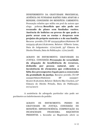 INDEFERIMENTO DA GRATUIDADE PROCESSUAL.
AUSÊNCIA DE FUNDADAS RAZÕES PARA AFASTAR A
BENESSE. CONCESSÃO DO BENEFÍCIO. CABIMENTO.
Presunção relativa que milita em prol da autora que
alega pobreza. Benefício que não pode ser
recusado de plano sem fundadas razões.
Ausência de indícios ou provas de que pode a
parte arcar com as custas e despesas sem
prejuízo do próprio sustento e o de sua família.
Recurso provido. (TJ-SP 22234254820178260000 SP
2223425-48.2017.8.26.0000, Relator: Gilberto Leme,
Data de Julgamento: 17/01/2018, 35ª Câmara de
Direito Privado, Data de Publicação: 17/01/2018)
AGRAVO DE INSTRUMENTO. GRATUIDADE DA
JUSTIÇA. CONCESSÃO. Presunção de veracidade
da alegação de insuficiência de recursos,
deduzida por pessoa natural, ante a
inexistência de elementos que evidenciem a
falta dos pressupostos legais para a concessão
da gratuidade da justiça. Recurso provido. (TJ-SP
22259076620178260000 SP 2225907-
66.2017.8.26.0000, Relator: Roberto Mac Cracken, 22ª
Câmara de Direito Privado, Data de Publicação:
07/12/2017)
A assistência de advogado particular não pode ser
parâmetro ao indeferimento do pedido:
AGRAVO DE INSTRUMENTO. PEDIDO DE
GRATUIDADE DE JUSTIÇA. CONCESSÃO DO
BENEFÍCIO. HIPOSSUFICIÊNCIA. COMPROVAÇÃO DA
INCAPACIDADE FINANCEIRA. REQUISITOS
PRESENTES. 1. Incumbe ao Magistrado aferir os
8 / 12
 
