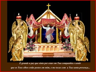 É grande a paz que sinto por estar em Tua companhia e sentir  que os Teus olhos estão postos em mim, e me tocas com  a Tua santa presença... 