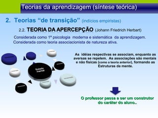 2.2.  (Johann Friedrich Herbart) Teorias da aprendizagem (síntese teórica) Considerada como 1ª psicologia  moderna e sistemática  da aprendizagem. 2.  Teorias “de transição”  (indícios empiristas) Considerada como teoria associacionista de natureza ativa. As  idéias respectivas se associam, enquanto as aversas se repelem.  As associações são mentais  e não físicas ( como a teoria anterior ), formando as Estruturas da mente. O professor passa a ser um construtor do caráter do aluno.. 