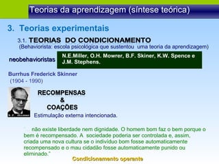 Teorias da aprendizagem (síntese teórica) 3.  Teorias experimentais Estimulação externa intencionada. 3.1.  (Behaviorista: escola psicológica que sustentou  uma teoria da aprendizagem) neobehavioristas N.E.Miller, O.H. Mowrer, B.F. Skiner, K.W. Spence e J.M. Stephens. Burrhus Frederick Skinner (1904 - 1990)  “ ...  não existe liberdade nem dignidade. O homem bom faz o bem porque o bem é recompensado. A  sociedade poderia ser controlada e, assim, criada uma nova cultura se o indivíduo bom fosse automaticamente recompensado e o mau cidadão fosse automaticamente punido ou eliminado.” Condicionamento operante 