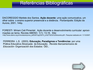 Referências Bibliográficas FORESTI  Míriam Celi Pimentel.  Ação docente e desenvolvimento curricular: aproxi- mações ao tema. Revista ABENO. 1(1): 13-16.  Site:  <http://www.abeno.org.br/revista/arquivos_pdf/2001/pg%2013_a%E7%E3o%20docente.pdf>. Pesquisa realizada em: 11/12/2007. FERREIRA  L.S.  (2003).  Educação, Paradigmas e Tendências : por uma Prática Educativa Alicerçada  da Educação.  Revista Iberoamericana de Educación - Organización dos Estados  OEI.. DACOREGGIO Marlete dos Santos.  Ação docente : uma ação comunicativa, um olhar sobre  o ensino superior presencial e a distância.  Florianópolis: Edição da Aurora, 2001, 144p. 