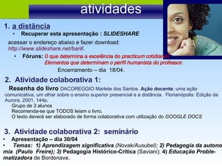 atividades 2.  Atividade colaborativa 1: Resenha do livro  DACOREGGIO Marlete dos Santos.  Ação docente : uma ação comunicativa, um olhar sobre o ensino superior presencial e a distância.  Florianópolis: Edição da Aurora, 2001, 144p. Grupo de 3 alunos  Recomenda-se que TODOS leiam o livro. O texto deverá ser elaborado de forma colaborativa com utilização do  GOOGLE DOCS Recuperar esta apresentação :  SLIDESHARE a distância acessar o endereço abaixo e fazer download:  http://www.slideshare.net/barill . Fóruns:  O que determina a excelência do  practicum  cotidiano? Elementos que determinam o perfil humanista do professor. Encerramento – dia  18/04. 3.  Atividade colaborativa 2:  seminário Apresentação – dia 30/04 Temas:  1) Aprendizagem significativa  (Novak/Ausubel);  2) Pedagogia da autono- mia  (Paulo  Freire); 3)  Pedagogia Histórico-Crítica  (Saviani);  4)  Educação Proble- matizadora  de Bordenave.  
